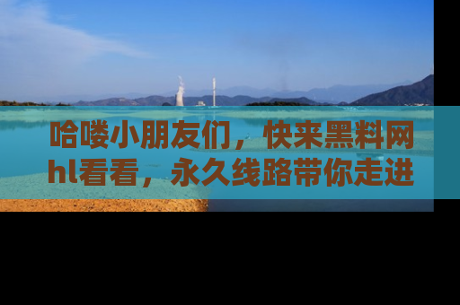 哈喽小朋友们，快来黑料网hl看看，永久线路带你走进吃瓜新天地！