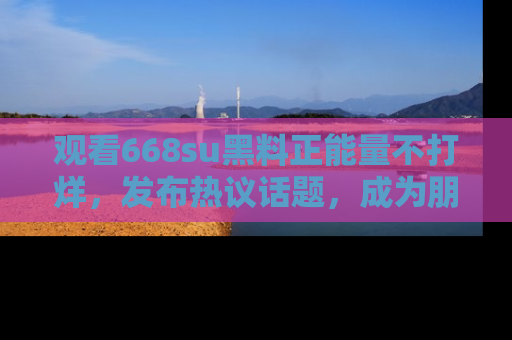 观看668su黑料正能量不打烊，发布热议话题，成为朋友圈焦点！
