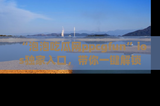 “泡泡吃瓜网ppcgfun”ios独家入口,带你一键解锁最新娱乐资讯,快来吃瓜!
