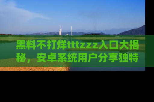 黑料不打烊tttzzz入口大揭秘，安卓系统用户分享独特的获取方式！