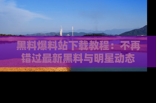 黑料爆料站下载教程：不再错过最新黑料与明星动态