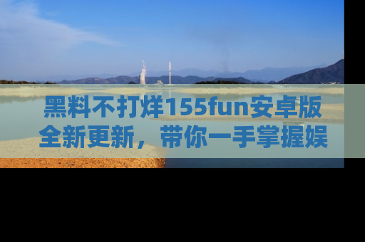 黑料不打烊155fun安卓版全新更新，带你一手掌握娱乐圈的秘密与八卦！