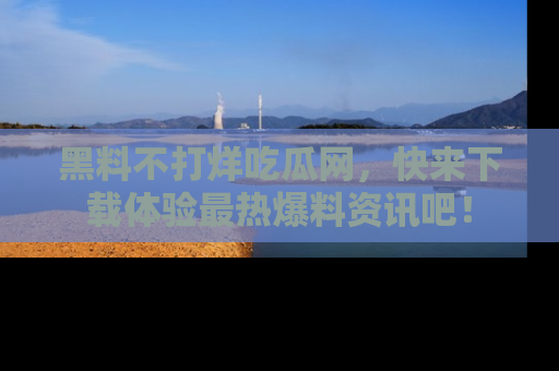 黑料不打烊吃瓜网，快来下载体验最热爆料资讯吧！