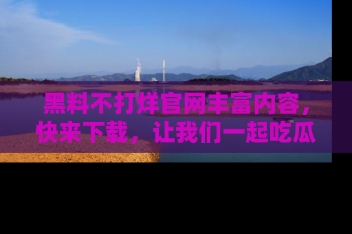 黑料不打烊官网丰富内容，快来下载，让我们一起吃瓜吧！