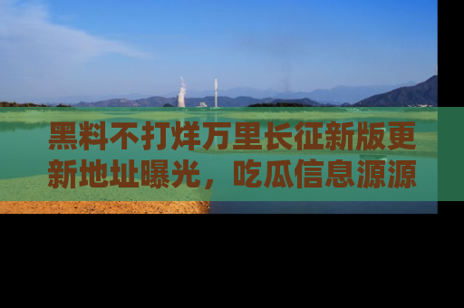 黑料不打烊万里长征新版更新地址曝光，吃瓜信息源源不断