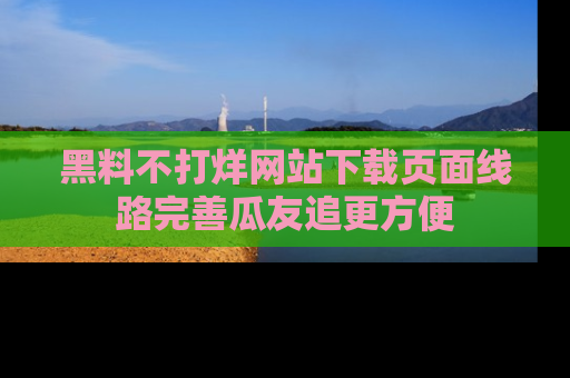 黑料不打烊网站下载页面线路完善瓜友追更方便