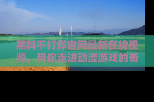 黑料不打烊官网最新在线视频，带你走进动漫游戏的奇幻与现实交汇处