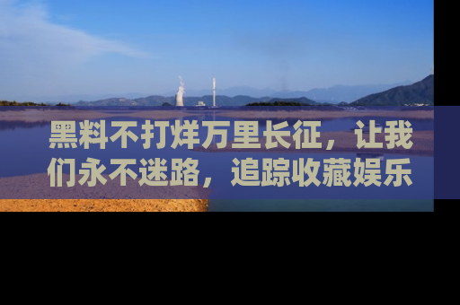 黑料不打烊万里长征,让我们永不迷路,追踪收藏娱乐爆料的乐趣!