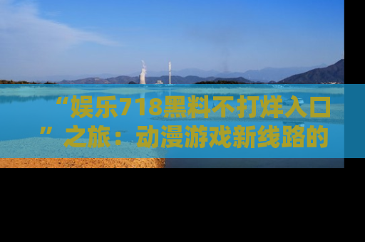 “娱乐718黑料不打烊入口”之旅:动漫游戏新线路的耀眼内幕曝光!