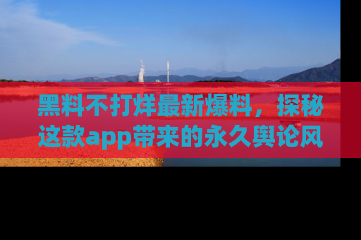 黑料不打烊最新爆料，探秘这款app带来的永久舆论风暴