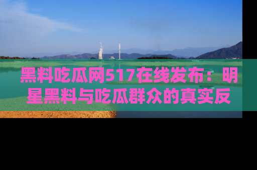 黑料吃瓜网517在线发布：明星黑料与吃瓜群众的真实反应