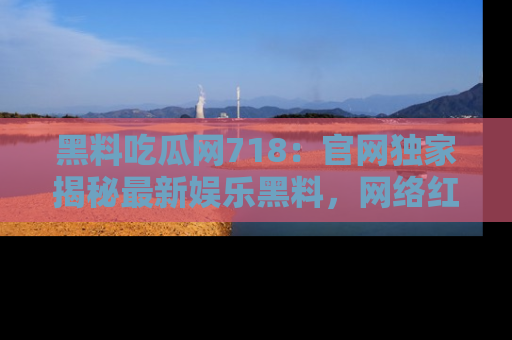 黑料吃瓜网718：官网独家揭秘最新娱乐黑料，网络红人齐聚一堂！