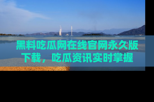黑料吃瓜网在线官网永久版下载，吃瓜资讯实时掌握