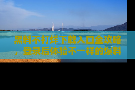 黑料不打烊下载入口全攻略，登录后体验不一样的爆料乐趣！