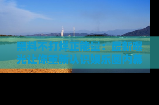 黑料不打烊正能量：最新曝光让你重新认识娱乐圈内幕！