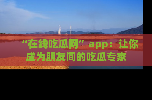 “在线吃瓜网”app:让你成为朋友间的吃瓜专家