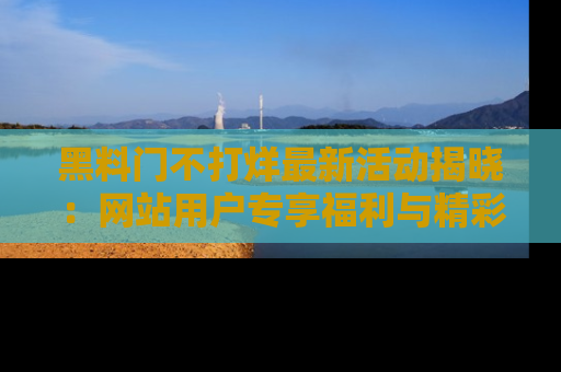 黑料门不打烊最新活动揭晓：网站用户专享福利与精彩内容抢先看