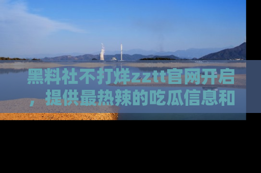 黑料社不打烊zztt官网开启，提供最热辣的吃瓜信息和黑料分享！