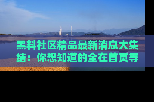 黑料社区精品最新消息大集结：你想知道的全在首页等你探索！
