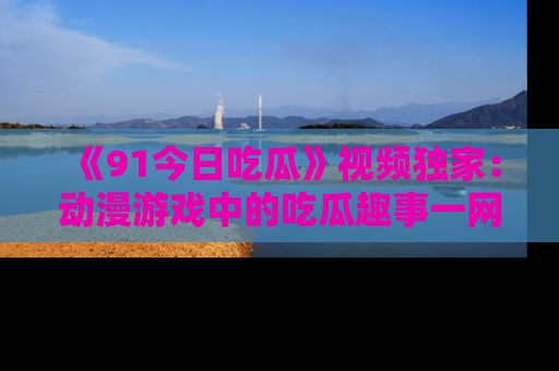 《91今日吃瓜》视频独家:动漫游戏中的吃瓜趣事一网打尽!