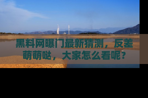 黑料网曝门最新猜测，反差萌萌哒，大家怎么看呢？