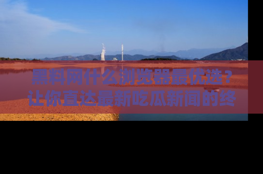 黑料网什么浏览器最优选？让你直达最新吃瓜新闻的终极指南！