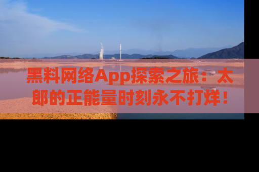 黑料网络App探索之旅：太郎的正能量时刻永不打烊！