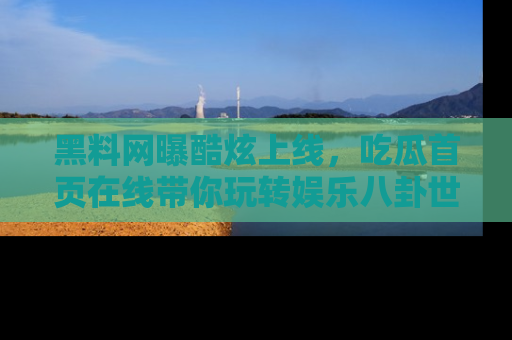黑料网曝酷炫上线，吃瓜首页在线带你玩转娱乐八卦世界