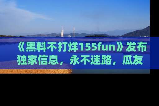 《黑料不打烊155fun》发布独家信息,永不迷路,瓜友们的最佳选择!