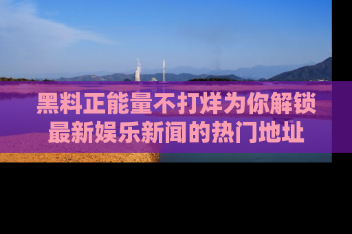 黑料正能量不打烊为你解锁最新娱乐新闻的热门地址