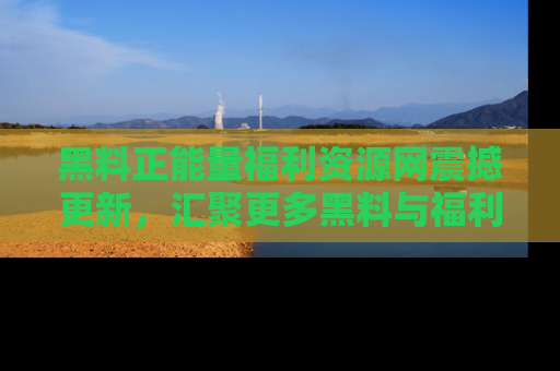 黑料正能量福利资源网震撼更新，汇聚更多黑料与福利！