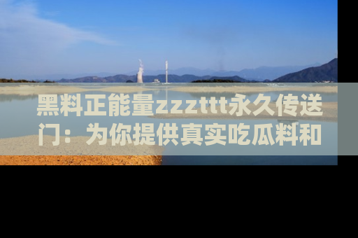 黑料正能量zzzttt永久传送门：为你提供真实吃瓜料和积极向上的能量