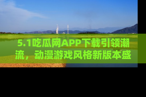 5.1吃瓜网APP下载引领潮流,动漫游戏风格新版本盛情发布!
