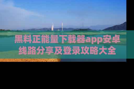 黑料正能量下载器app安卓线路分享及登录攻略大全