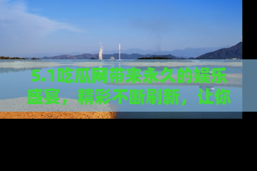 5.1吃瓜网带来永久的娱乐盛宴,精彩不断刷新,让你乐在其中