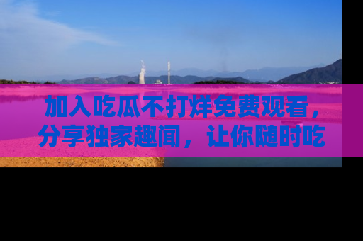 加入吃瓜不打烊免费观看，分享独家趣闻，让你随时吃瓜不停！