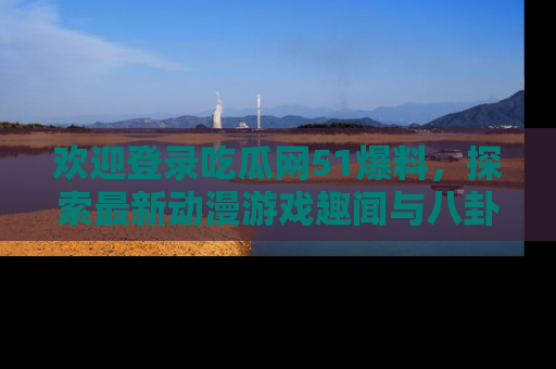 欢迎登录吃瓜网51爆料，探索最新动漫游戏趣闻与八卦！