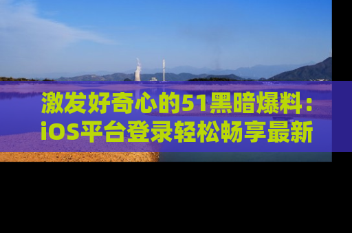激发好奇心的51黑暗爆料：iOS平台登录轻松畅享最新八卦，刷新你的宠儿清单！