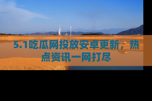 5.1吃瓜网投放安卓更新,热点资讯一网打尽