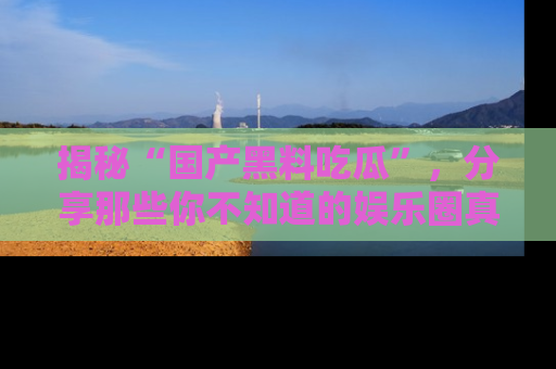 揭秘“国产黑料吃瓜”，分享那些你不知道的娱乐圈真实内幕！