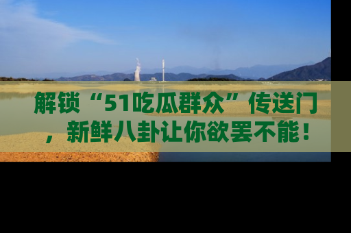 解锁“51吃瓜群众”传送门，新鲜八卦让你欲罢不能！