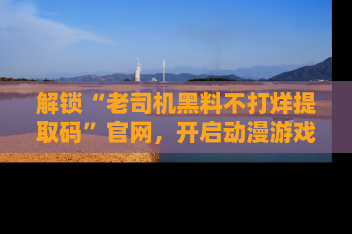 解锁“老司机黑料不打烊提取码”官网，开启动漫游戏的新次元之旅！