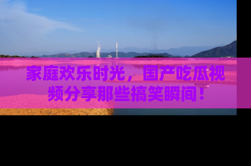家庭欢乐时光，国产吃瓜视频分享那些搞笑瞬间！