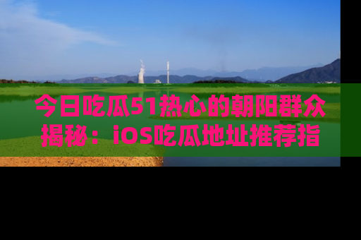 今日吃瓜51热心的朝阳群众揭秘：iOS吃瓜地址推荐指南！