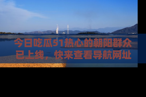 今日吃瓜51热心的朝阳群众已上线，快来查看导航网址，获取最新吃瓜资讯！