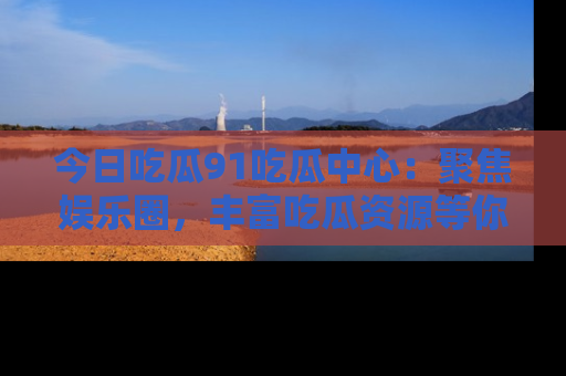 今日吃瓜91吃瓜中心：聚焦娱乐圈，丰富吃瓜资源等你解锁