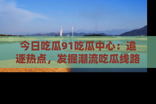 今日吃瓜91吃瓜中心：追逐热点，发掘潮流吃瓜线路！