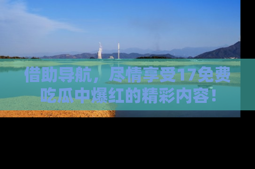 借助导航，尽情享受17免费吃瓜中爆红的精彩内容！