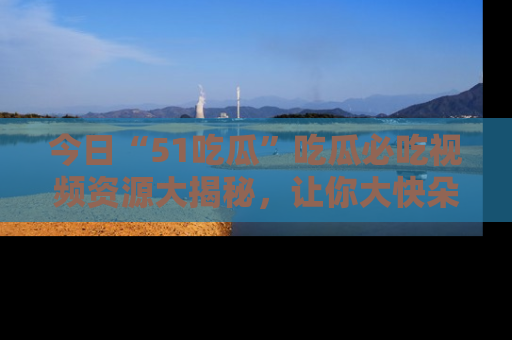 今日“51吃瓜”吃瓜必吃视频资源大揭秘，让你大快朵颐不停口！