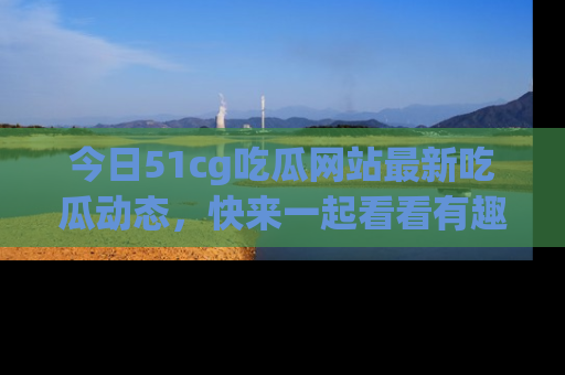 今日51cg吃瓜网站最新吃瓜动态，快来一起看看有趣的事情！